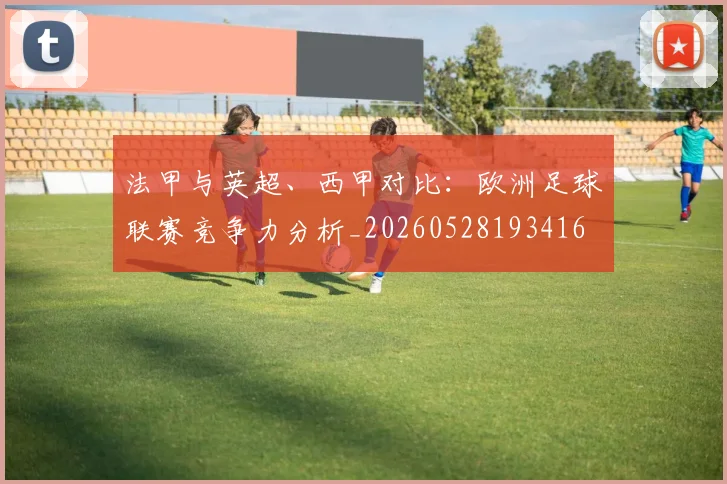 法甲与英超、西甲对比：欧洲足球联赛竞争力分析_20260528193416