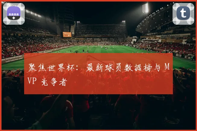 聚焦世界杯：最新球员数据榜与 MVP 竞争者